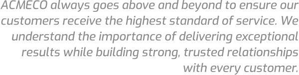 ACMECO always goes above and beyond to ensure our customers receive the highest standard of service. We understand the importance of delivering exceptional results while building strong, trusted relationships with every customer.